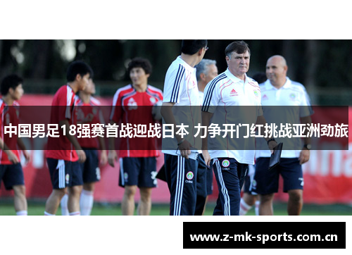 中国男足18强赛首战迎战日本 力争开门红挑战亚洲劲旅 中国男足18强赛首战迎战日本 力争开门红挑战亚洲劲旅